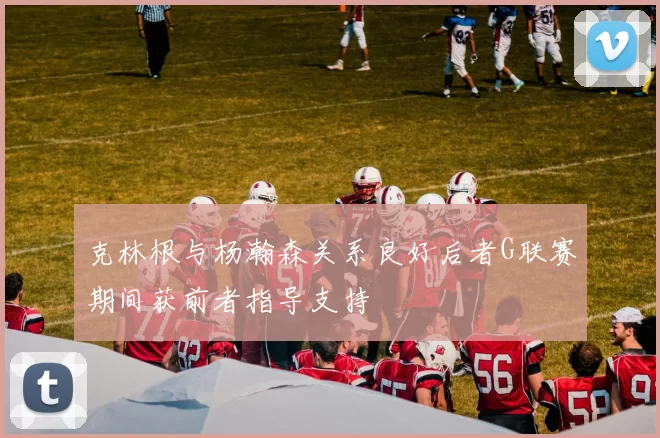 克林根与杨瀚森关系良好后者G联赛期间获前者指导支持