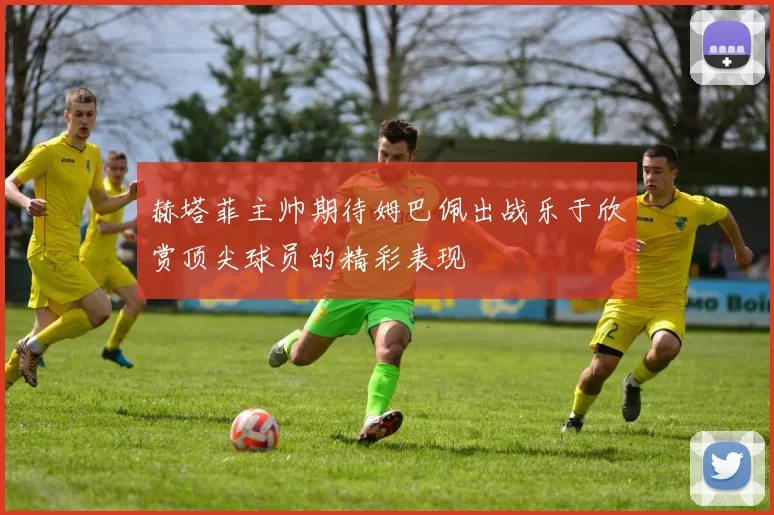 赫塔菲主帅期待姆巴佩出战乐于欣赏顶尖球员的精彩表现
