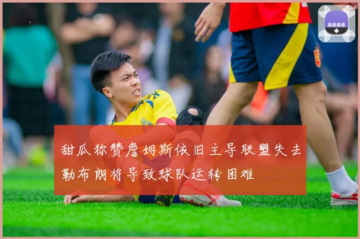 甜瓜称赞詹姆斯依旧主导联盟失去勒布朗将导致球队运转困难