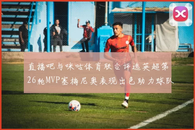 直播吧与咪咕体育联合评选英超第26轮MVP塞梅尼奥表现出色助力球队