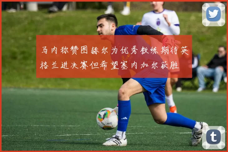 马内称赞图赫尔为优秀教练期待英格兰进决赛但希望塞内加尔获胜