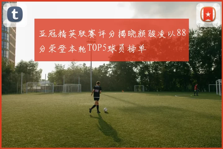 亚冠精英联赛评分揭晓颜骏凌以88分荣登本轮TOP5球员榜单
