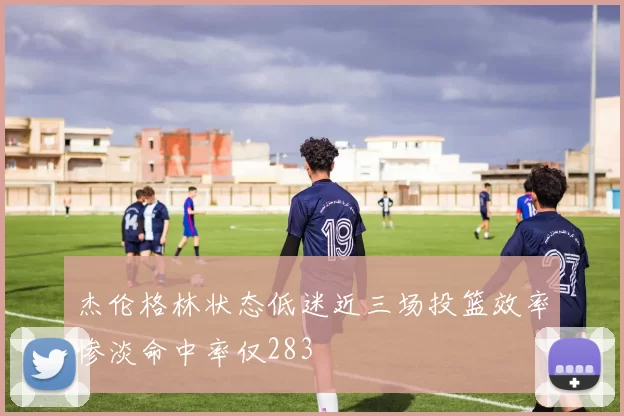 杰伦格林状态低迷近三场投篮效率惨淡命中率仅283