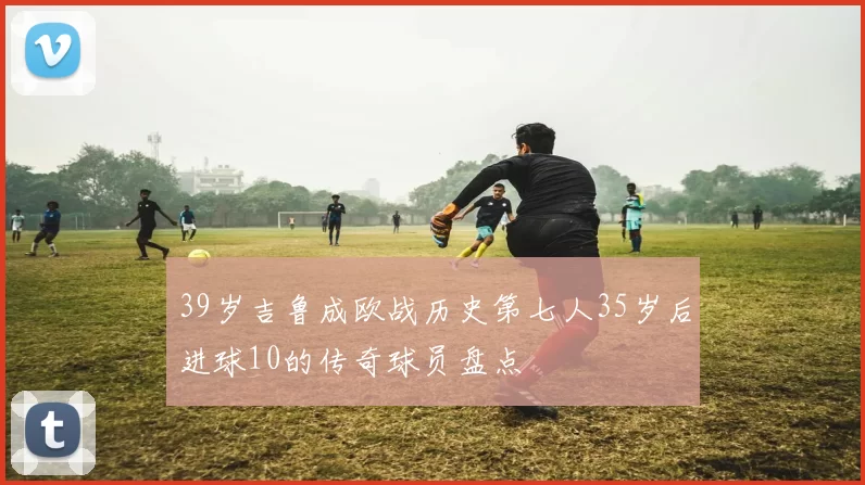 39岁吉鲁成欧战历史第七人35岁后进球10的传奇球员盘点