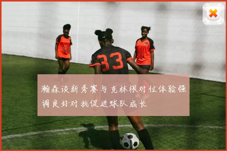 瀚森谈新秀赛与克林根对位体验强调良好对抗促进球队成长