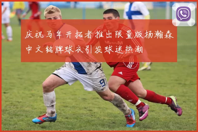 庆祝马年开拓者推出限量版杨瀚森中文铭牌球衣引发球迷热潮