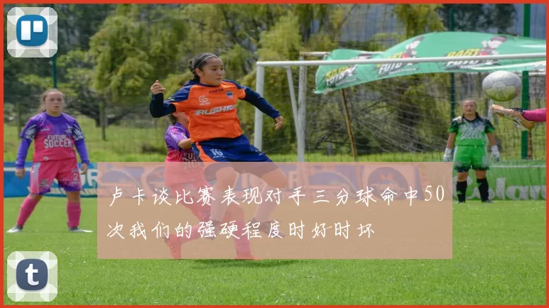 卢卡谈比赛表现对手三分球命中50次我们的强硬程度时好时坏