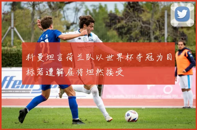 科曼坦言荷兰队以世界杯夺冠为目标若遭解雇将坦然接受