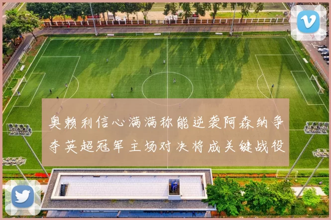 奥赖利信心满满称能逆袭阿森纳争夺英超冠军主场对决将成关键战役