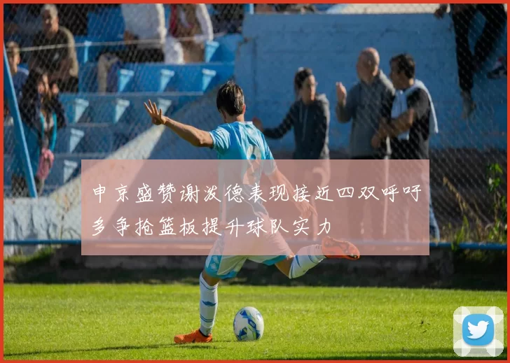 申京盛赞谢泼德表现接近四双呼吁多争抢篮板提升球队实力