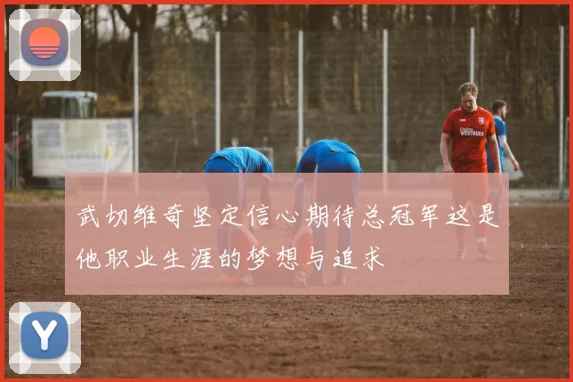 武切维奇坚定信心期待总冠军这是他职业生涯的梦想与追求