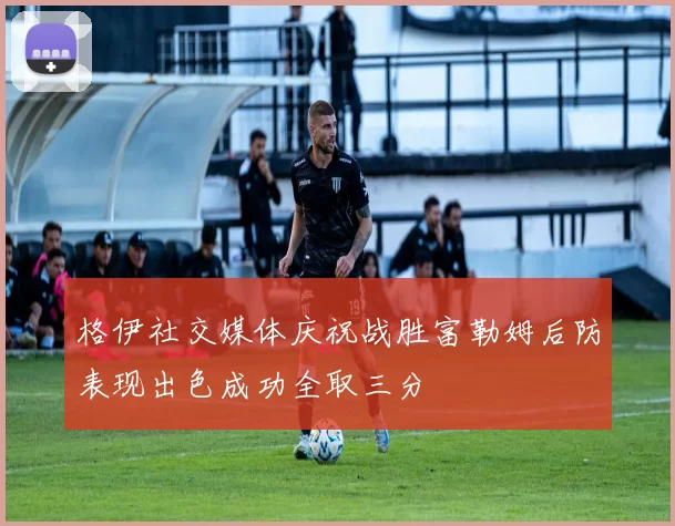 格伊社交媒体庆祝战胜富勒姆后防表现出色成功全取三分