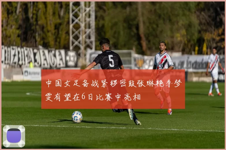 中国女足备战紧锣密鼓张琳艳李梦雯有望在6日比赛中亮相