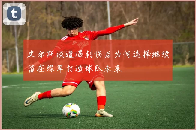 皮尔斯谈遭遇刺伤后为何选择继续留在绿军打造球队未来