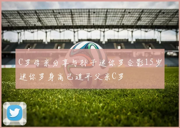 C罗母亲分享与孙子迷你罗合影15岁迷你罗身高已追平父亲C罗