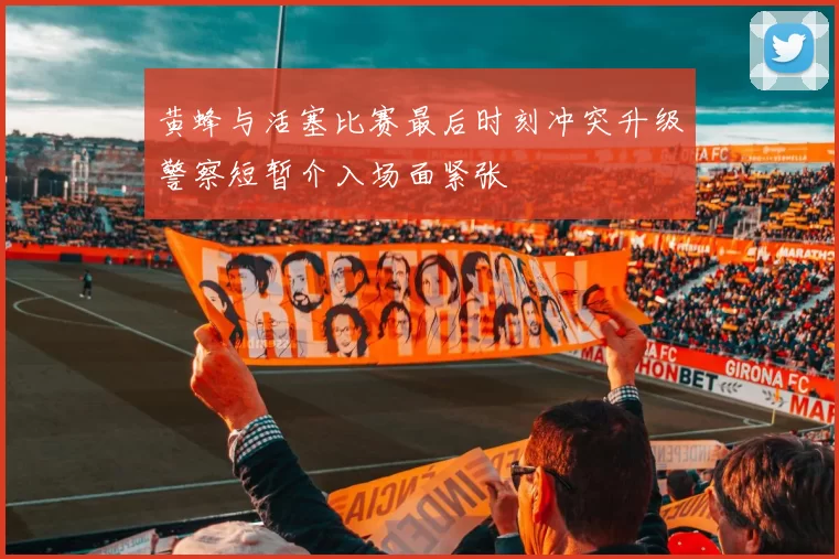黄蜂与活塞比赛最后时刻冲突升级警察短暂介入场面紧张