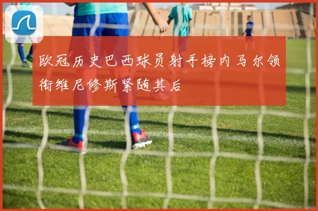 欧冠历史巴西球员射手榜内马尔领衔维尼修斯紧随其后