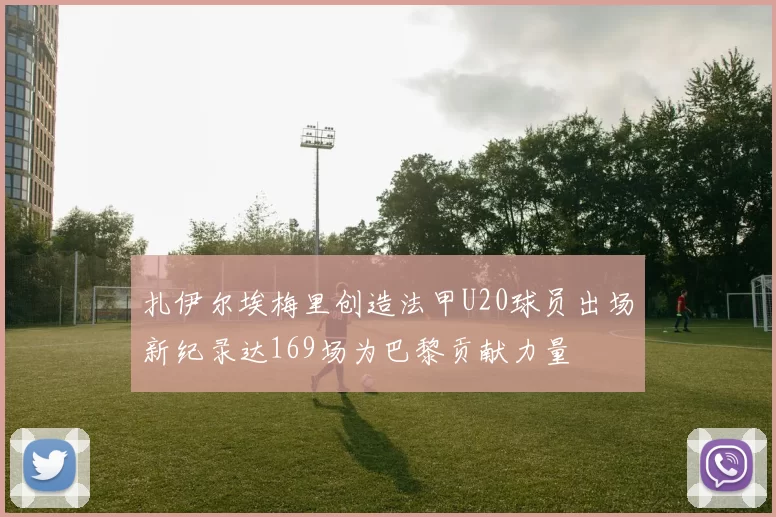 扎伊尔埃梅里创造法甲U20球员出场新纪录达169场为巴黎贡献力量
