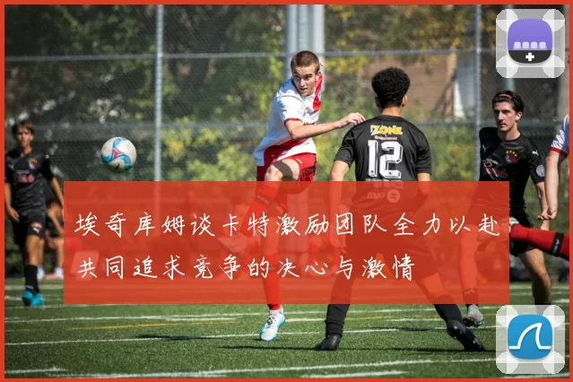埃奇库姆谈卡特激励团队全力以赴共同追求竞争的决心与激情