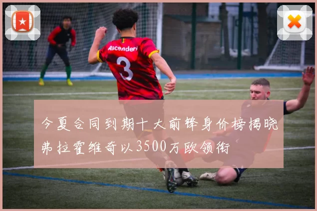 今夏合同到期十大前锋身价榜揭晓弗拉霍维奇以3500万欧领衔
