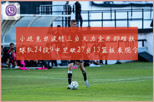 小迈克尔波特三分火力全开却难救球队24投9中空砍27分13篮板表现令人唏嘘