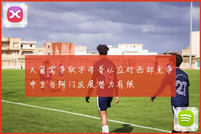 火箭需争取字母哥以应对西部竞争申京与阿门发展潜力有限